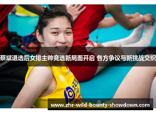 蔡斌退选后女排主帅竞选新局面开启 各方争议与新挑战交织
