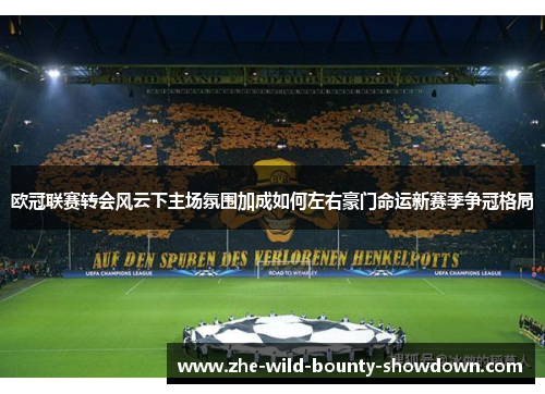 欧冠联赛转会风云下主场氛围加成如何左右豪门命运新赛季争冠格局 欧冠联赛转会风云下主场氛围加成如何左右豪门命运新赛季争冠格局