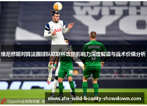 维尼修斯对阵法国球队欧联杯攻防影响力深度解读与战术价值分析 维尼修斯对阵法国球队欧联杯攻防影响力深度解读与战术价值分析