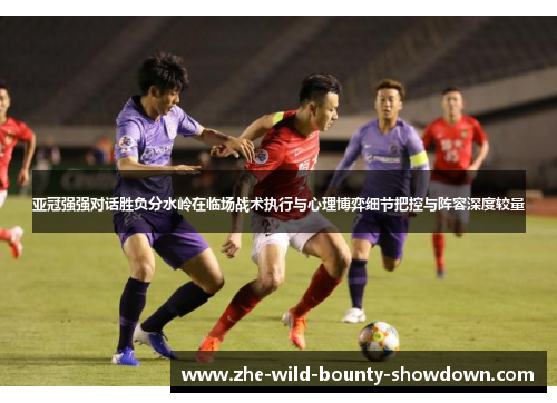 亚冠强强对话胜负分水岭在临场战术执行与心理博弈细节把控与阵容深度较量