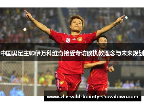 中国男足主帅伊万科维奇接受专访谈执教理念与未来规划