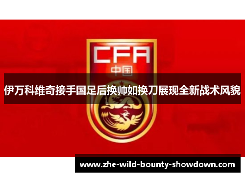 伊万科维奇接手国足后换帅如换刀展现全新战术风貌