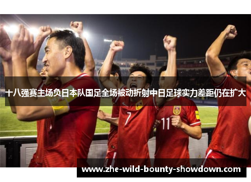 十八强赛主场负日本队国足全场被动折射中日足球实力差距仍在扩大