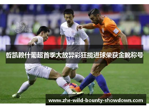 哲凯赖什葡超首季大放异彩狂揽进球荣获金靴称号 哲凯赖什葡超首季大放异彩狂揽进球荣获金靴称号