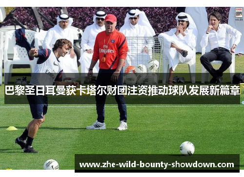 巴黎圣日耳曼获卡塔尔财团注资推动球队发展新篇章