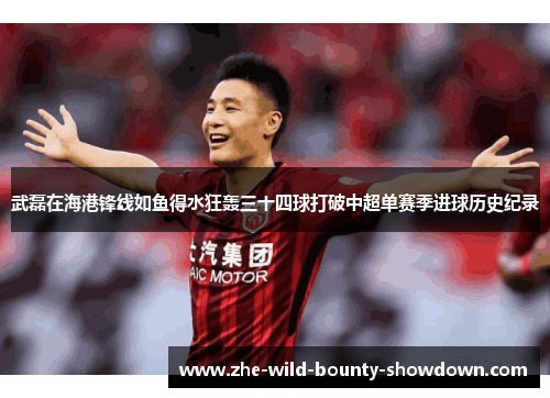 武磊在海港锋线如鱼得水狂轰三十四球打破中超单赛季进球历史纪录 武磊在海港锋线如鱼得水狂轰三十四球打破中超单赛季进球历史纪录