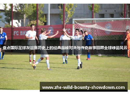 盘点国际足球友谊赛历史上的经典巅峰对决与传奇故事回顾全球绿茵风云