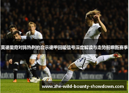 莫德里奇对阵热刺的启示德甲回暖信号深度解读与走势前瞻新赛季 莫德里奇对阵热刺的启示德甲回暖信号深度解读与走势前瞻新赛季