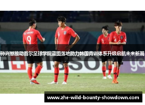 孙兴慜推动首尔足球学院蓝图落地助力韩国青训体系升级启航未来新篇