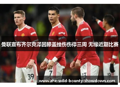 曼联宣布齐尔克泽因膝盖挫伤伤停三周 无缘近期比赛