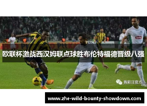 欧联杯激战西汉姆联点球胜布伦特福德晋级八强