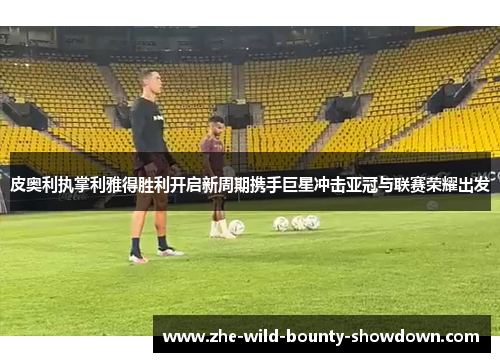 皮奥利执掌利雅得胜利开启新周期携手巨星冲击亚冠与联赛荣耀出发