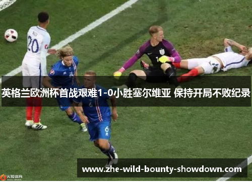 英格兰欧洲杯首战艰难1-0小胜塞尔维亚 保持开局不败纪录