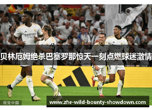 贝林厄姆绝杀巴塞罗那惊天一刻点燃球迷激情