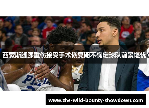 西蒙斯脚踝重伤接受手术恢复期不确定球队前景堪忧