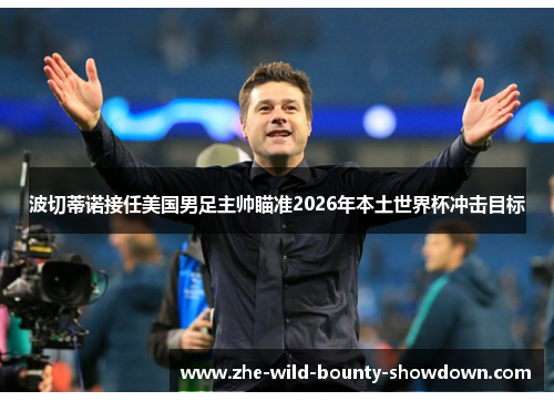 波切蒂诺接任美国男足主帅瞄准2026年本土世界杯冲击目标 波切蒂诺接任美国男足主帅瞄准2026年本土世界杯冲击目标