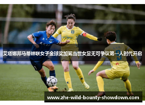 艾塔娜邦马蒂蝉联女子金球奖加冕当世女足无可争议第一人时代开启 艾塔娜邦马蒂蝉联女子金球奖加冕当世女足无可争议第一人时代开启