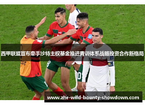 西甲联盟宣布牵手沙特主权基金推进青训体系战略投资合作新格局 西甲联盟宣布牵手沙特主权基金推进青训体系战略投资合作新格局
