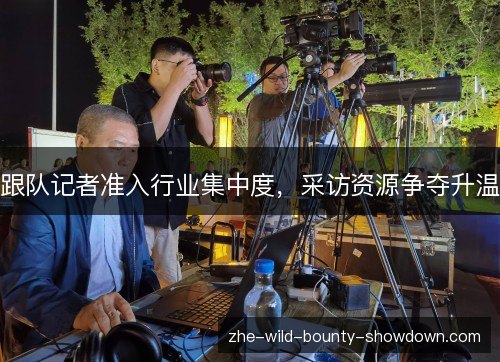 跟队记者准入行业集中度,采访资源争夺升温 跟队记者准入行业集中度,采访资源争夺升温