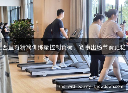 西里奇精简训练量控制负荷,赛事出场节奏更稳 西里奇精简训练量控制负荷,赛事出场节奏更稳
